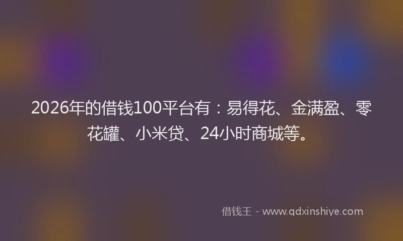 2026年的借钱100平台有：易得花、金满盈、零花罐、小米贷、24小时商城等。