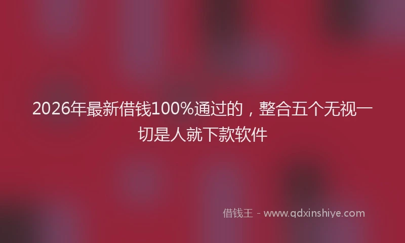 2026年最新借钱100%通过的，整合五个无视一切是人就下款软件