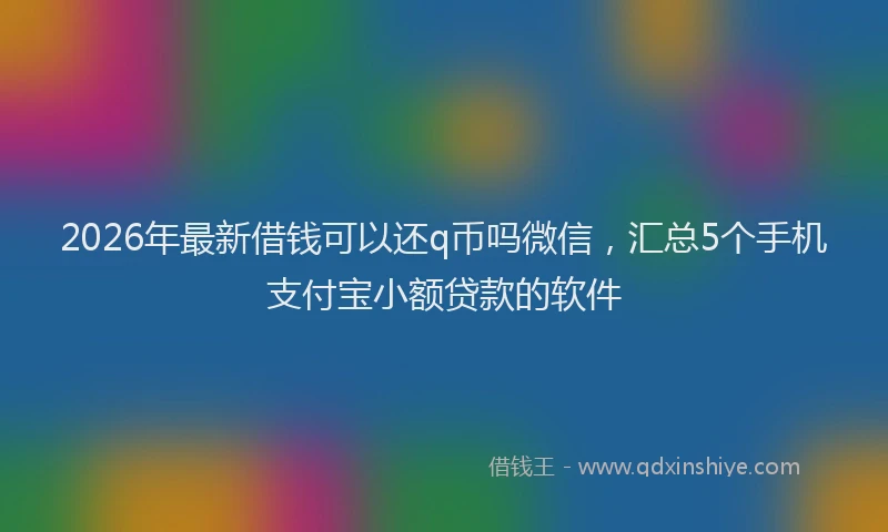 2026年最新借钱可以还q币吗微信，汇总5个手机支付宝小额贷款的软件