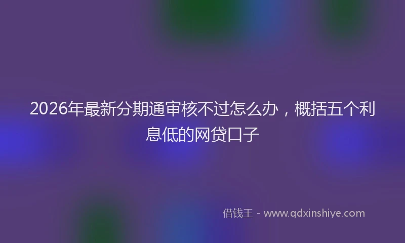 2026年最新分期通审核不过怎么办，概括五个利息低的网贷口子