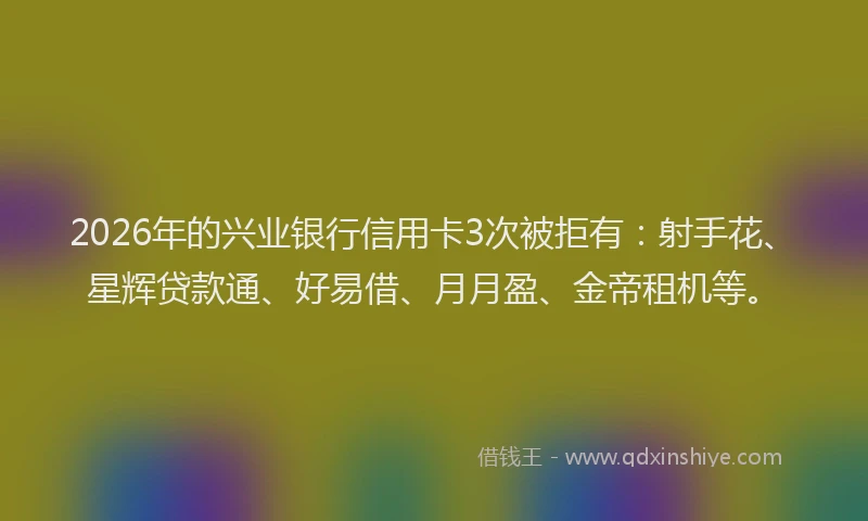 2026年的兴业银行信用卡3次被拒有：射手花、星辉贷款通、好易借、月月盈、金帝租机等。