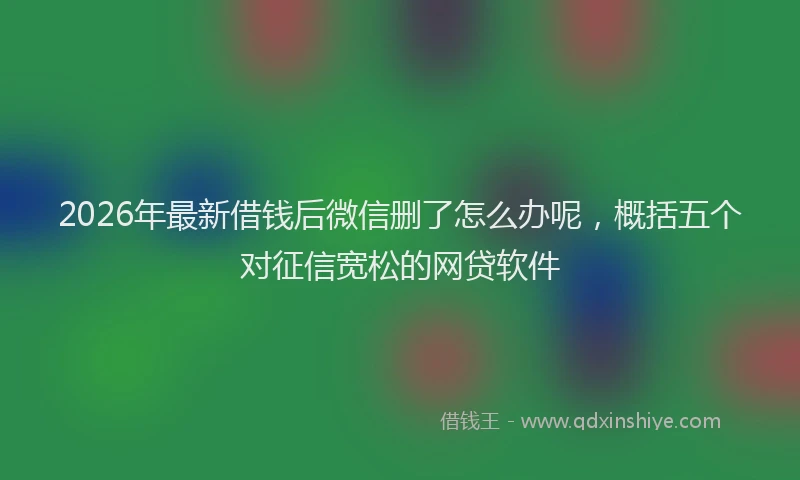2026年最新借钱后微信删了怎么办呢，概括五个对征信宽松的网贷软件