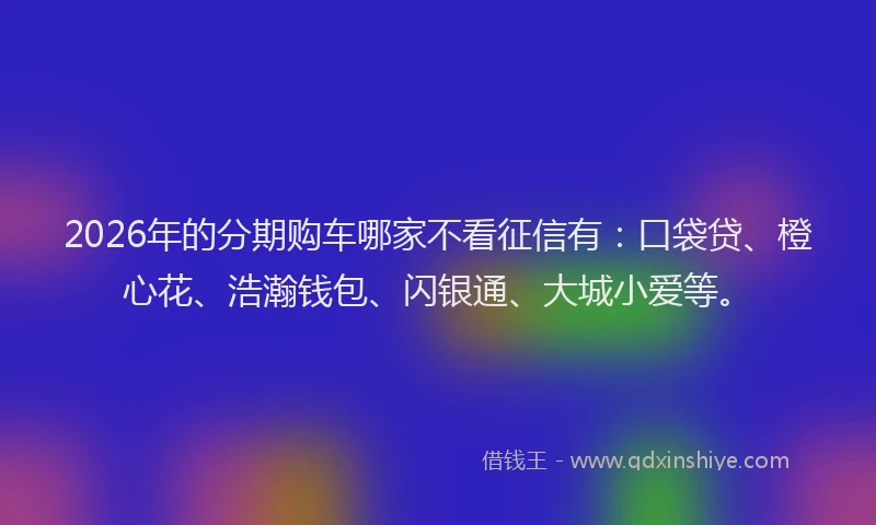 2026年的分期购车哪家不看征信有：口袋贷、橙心花、浩瀚钱包、闪银通、大城小爱等。