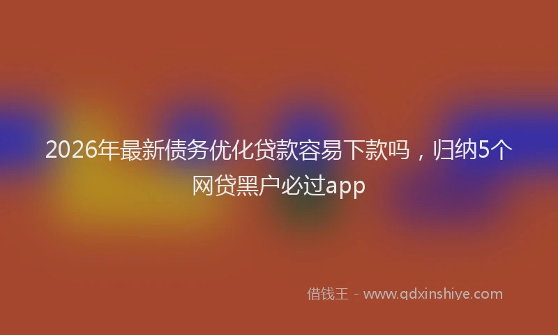 2026年最新债务优化贷款容易下款吗，归纳5个网贷黑户必过app
