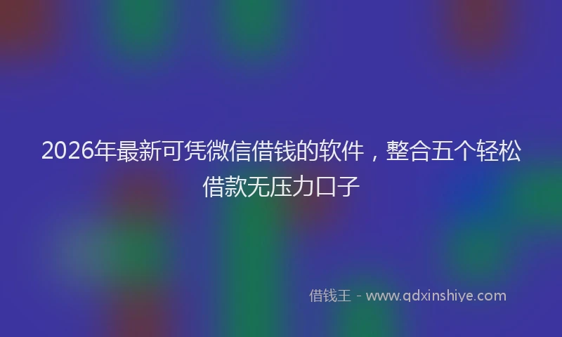 2026年最新可凭微信借钱的软件，整合五个轻松借款无压力口子