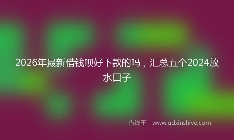 2026年最新借钱呗好下款的吗，汇总五个2024放水口子