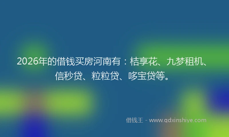 2026年的借钱买房河南有:桔享花、九梦租机、信秒贷、粒粒贷、哆宝贷等。