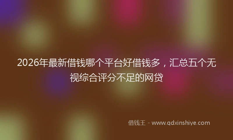 2026年最新借钱哪个平台好借钱多，汇总五个无视综合评分不足的网贷