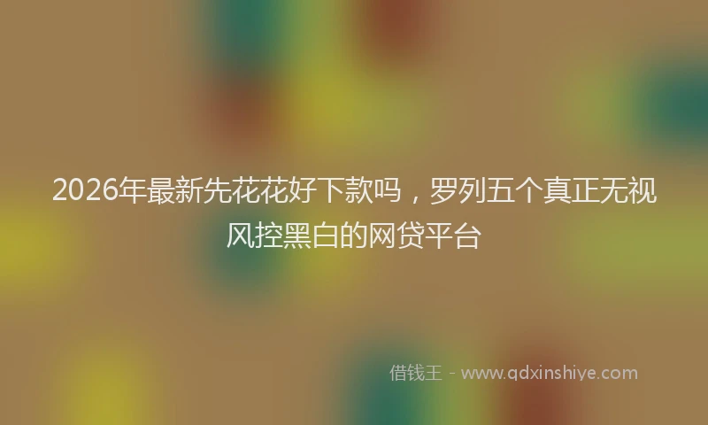 2026年最新先花花好下款吗，罗列五个真正无视风控黑白的网贷平台