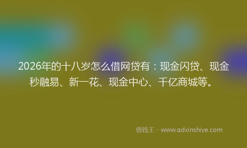 2026年的十八岁怎么借网贷有：现金闪贷、现金秒融易、新一花、现金中心、千亿商城等。