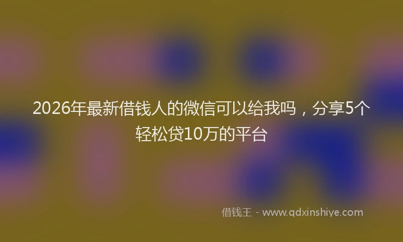 2026年最新借钱人的微信可以给我吗，分享5个轻松贷10万的平台