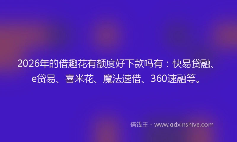 2026年的借趣花有额度好下款吗有：快易贷融、e贷易、喜米花、魔法速借、360速融等。