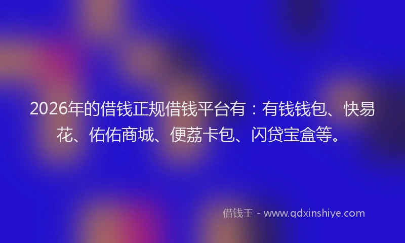 2026年的借钱正规借钱平台有:有钱钱包、快易花、佑佑商城、便荔卡包、闪贷宝盒等。