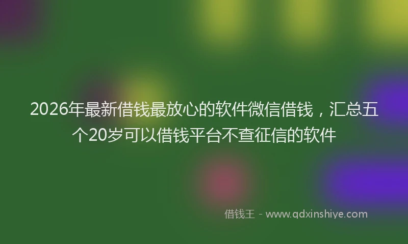 2026年最新借钱最放心的软件微信借钱，汇总五个20岁可以借钱平台不查征信的软件