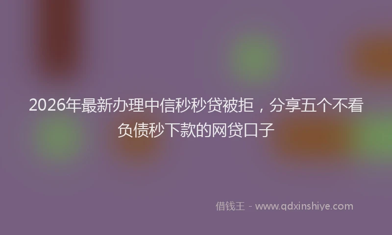 2026年最新办理中信秒秒贷被拒，分享五个不看负债秒下款的网贷口子