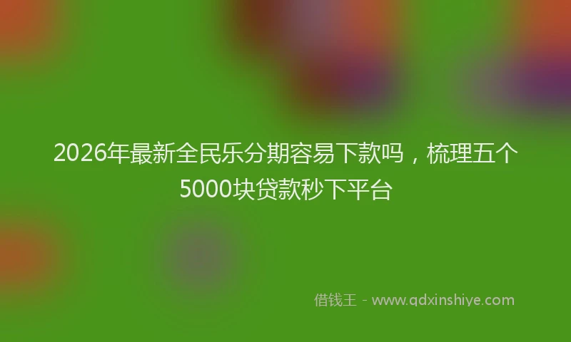 2026年最新全民乐分期容易下款吗，梳理五个5000块贷款秒下平台