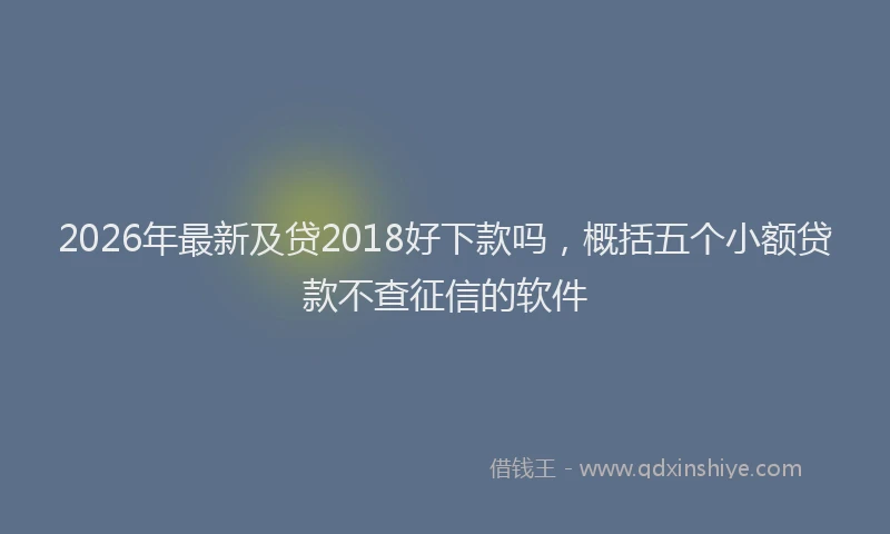 2026年最新及贷2018好下款吗，概括五个小额贷款不查征信的软件