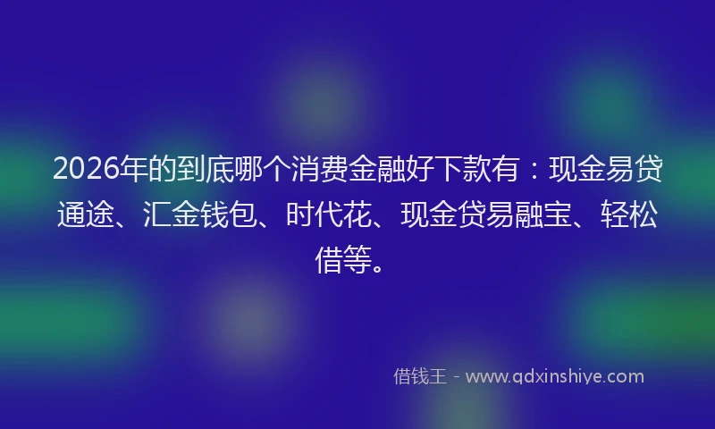 2026年的到底哪个消费金融好下款有：现金易贷通途、汇金钱包、时代花、现金贷易融宝、轻松借等。