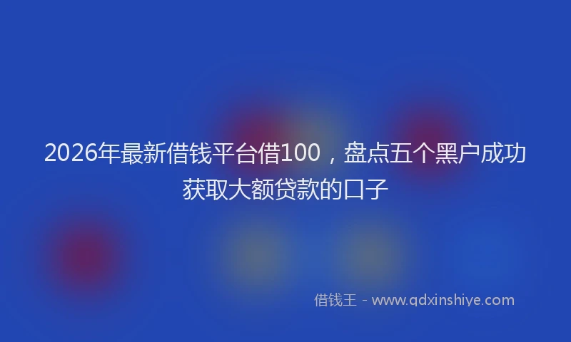 2026年最新借钱平台借100,盘点五个黑户成功获取大额贷款的口子