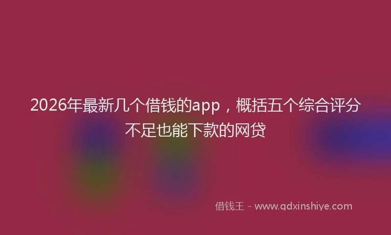 2026年最新几个借钱的app，概括五个综合评分不足也能下款的网贷