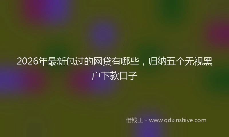 2026年最新包过的网贷有哪些,归纳五个无视黑户下款口子