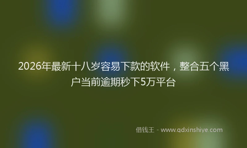 2026年最新十八岁容易下款的软件，整合五个黑户当前逾期秒下5万平台