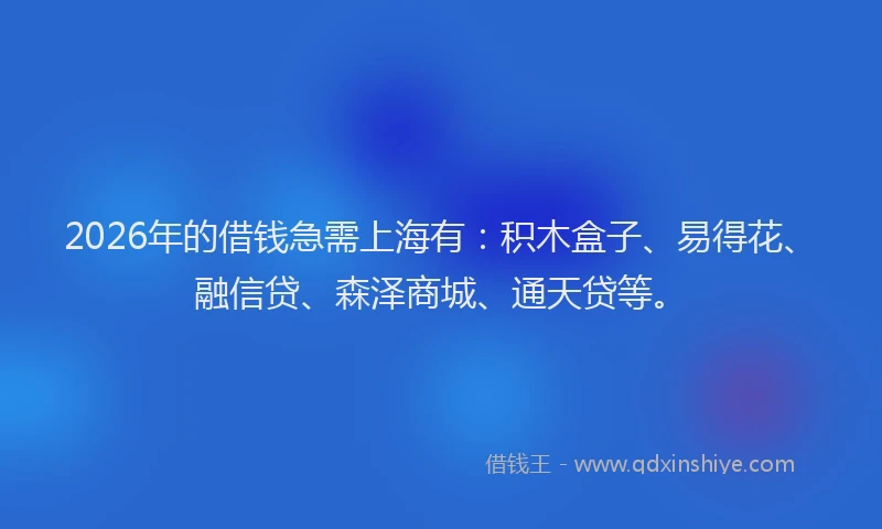 2026年的借钱急需上海有：积木盒子、易得花、融信贷、森泽商城、通天贷等。