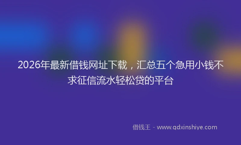 2026年最新借钱网址下载，汇总五个急用小钱不求征信流水轻松贷的平台