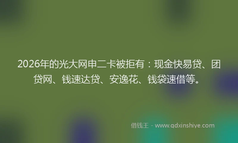2026年的光大网申二卡被拒有：现金快易贷、团贷网、钱速达贷、安逸花、钱袋速借等。