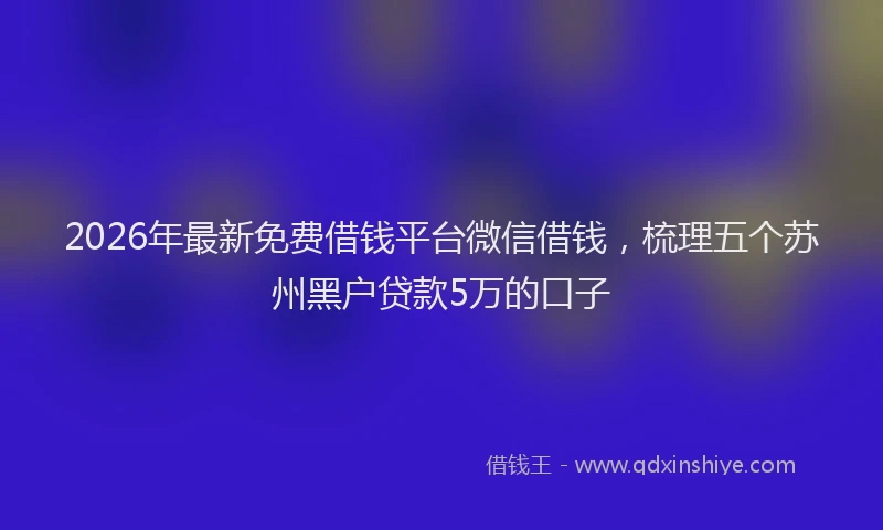 2026年最新免费借钱平台微信借钱，梳理五个苏州黑户贷款5万的口子