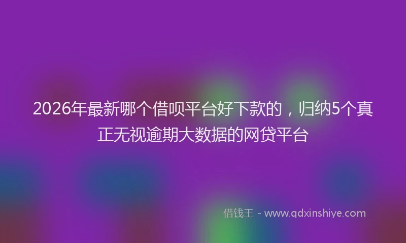 2026年最新哪个借呗平台好下款的，归纳5个真正无视逾期大数据的网贷平台