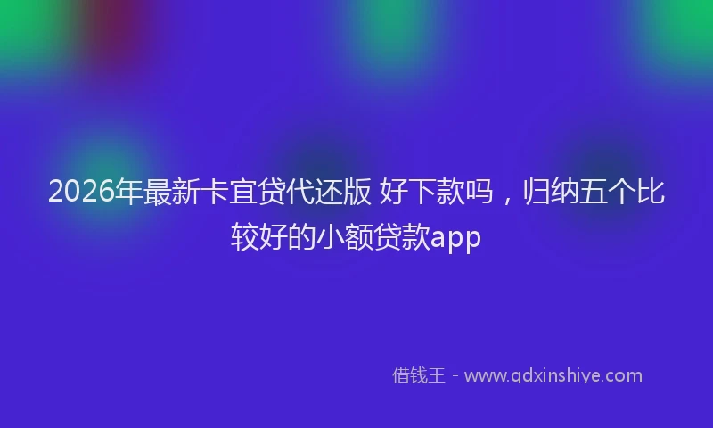 2026年最新卡宜贷代还版 好下款吗,归纳五个比较好的小额贷款app