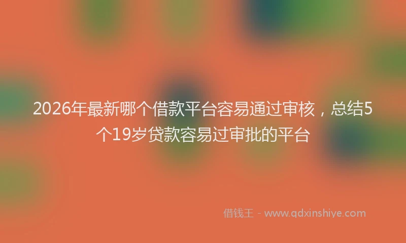 2026年最新哪个借款平台容易通过审核，总结5个19岁贷款容易过审批的平台