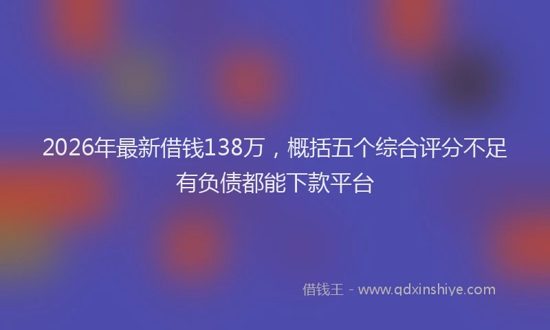 2026年最新借钱138万,概括五个综合评分不足有负债都能下款平台