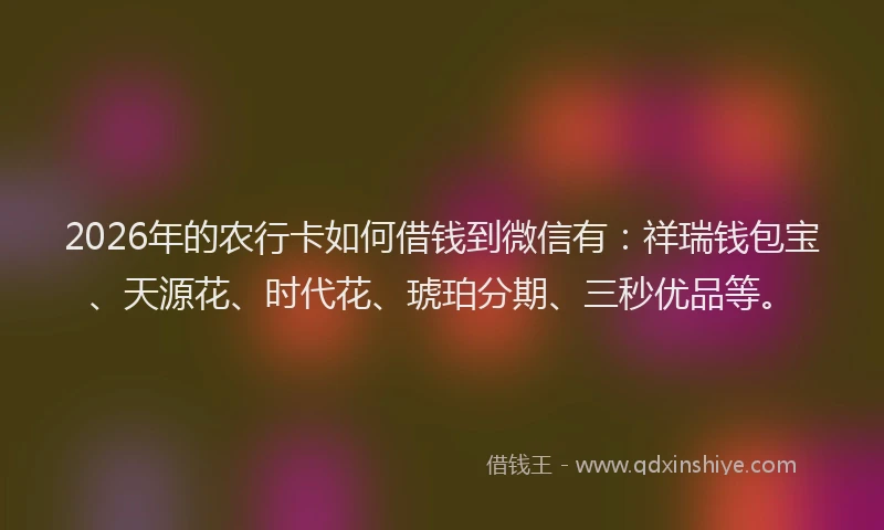 2026年的农行卡如何借钱到微信有：祥瑞钱包宝、天源花、时代花、琥珀分期、三秒优品等。
