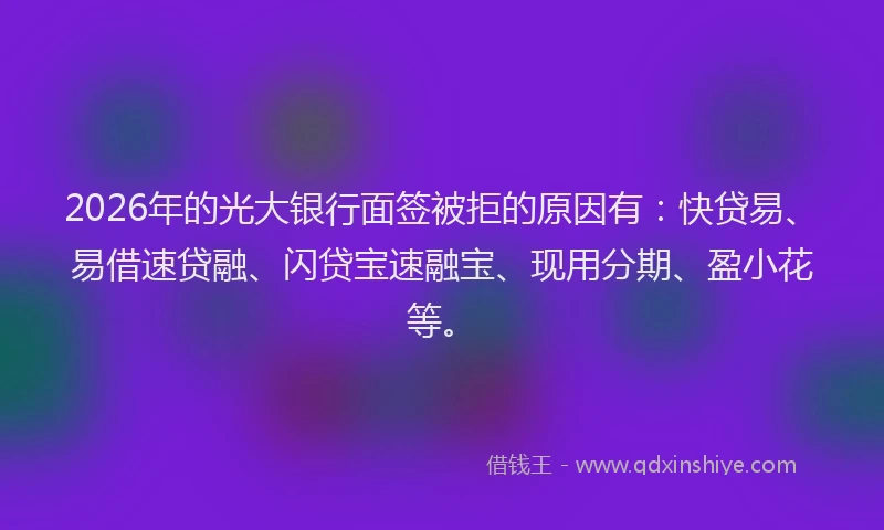 2026年的光大银行面签被拒的原因有：快贷易、易借速贷融、闪贷宝速融宝、现用分期、盈小花等。