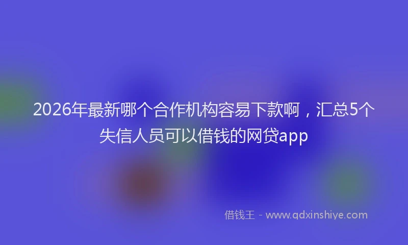 2026年最新哪个合作机构容易下款啊，汇总5个失信人员可以借钱的网贷app