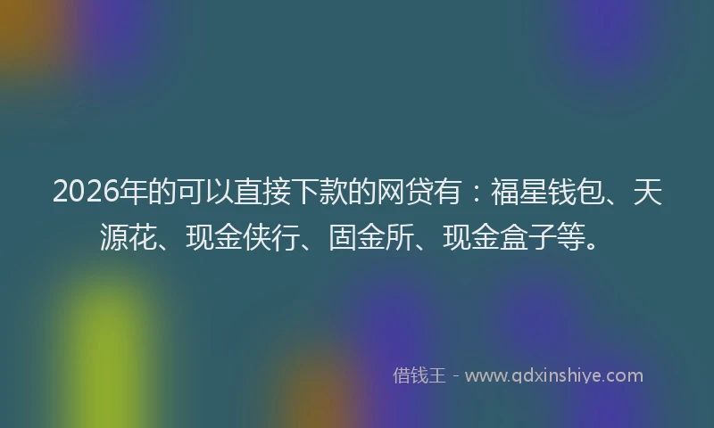2026年的可以直接下款的网贷有：福星钱包、天源花、现金侠行、固金所、现金盒子等。