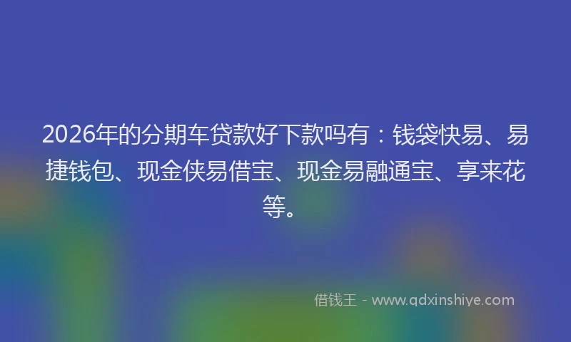 2026年的分期车贷款好下款吗有:钱袋快易、易捷钱包、现金侠易借宝、现金易融通宝、享来花等。