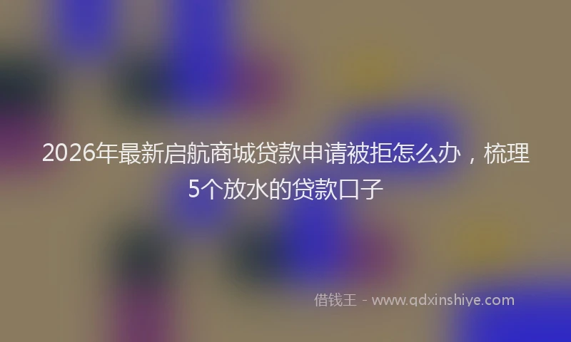 2026年最新启航商城贷款申请被拒怎么办，梳理5个放水的贷款口子