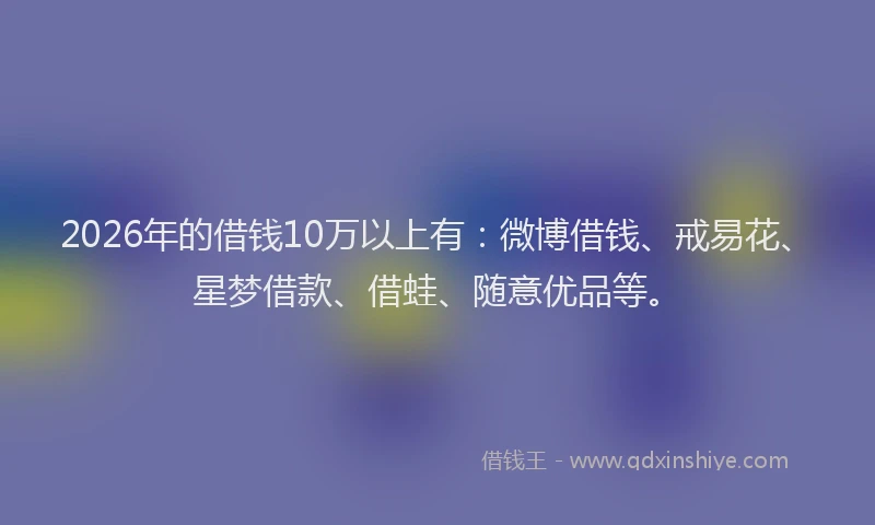 2026年的借钱10万以上有：微博借钱、戒易花、星梦借款、借蛙、随意优品等。