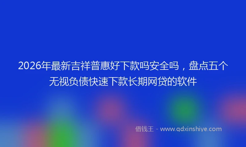 2026年最新吉祥普惠好下款吗安全吗,盘点五个无视负债快速下款长期网贷的软件