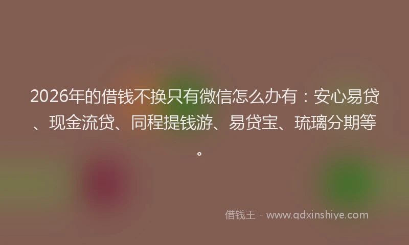 2026年的借钱不换只有微信怎么办有：安心易贷、现金流贷、同程提钱游、易贷宝、琉璃分期等。