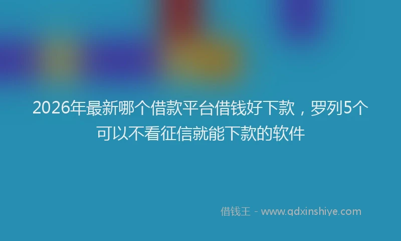 2026年最新哪个借款平台借钱好下款，罗列5个可以不看征信就能下款的软件