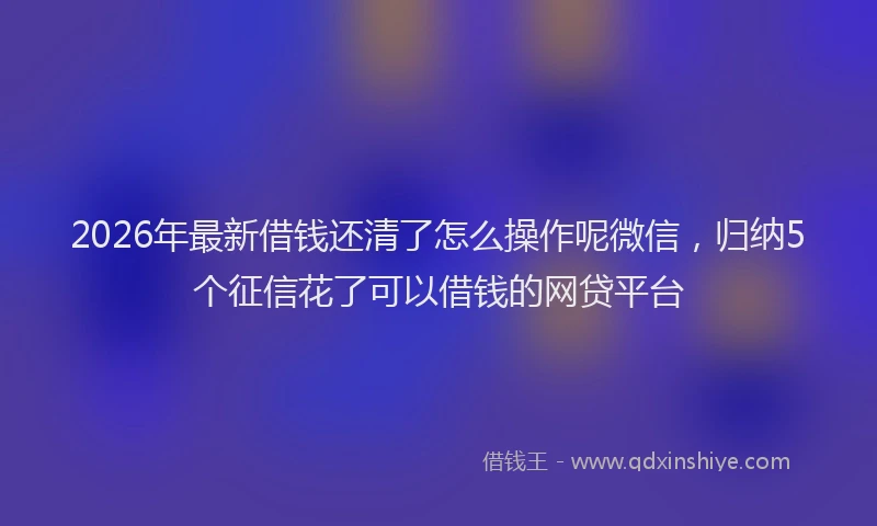2026年最新借钱还清了怎么操作呢微信,归纳5个征信花了可以借钱的网贷平台
