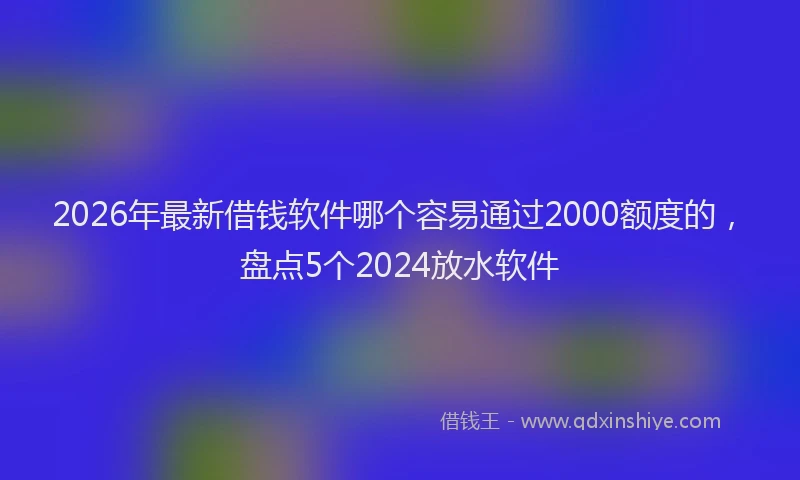 2026年最新借钱软件哪个容易通过2000额度的，盘点5个2024放水软件