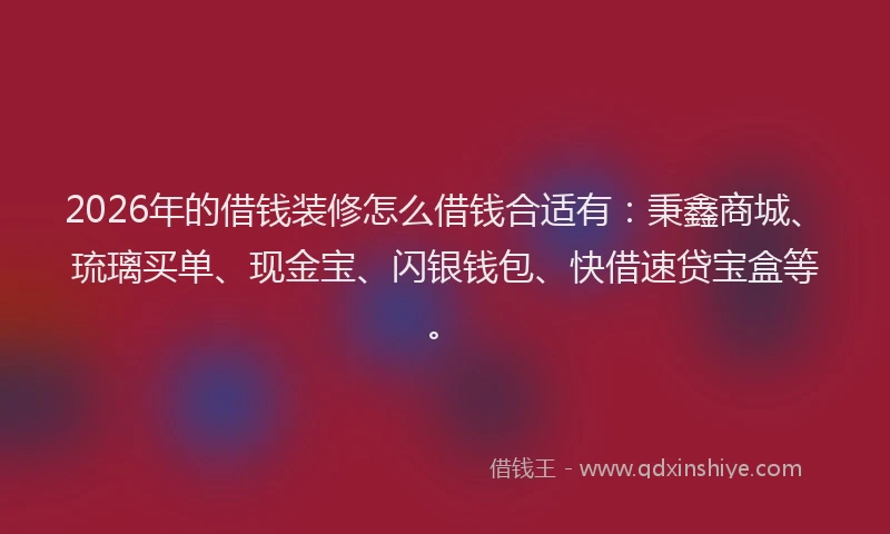 2026年的借钱装修怎么借钱合适有：秉鑫商城、琉璃买单、现金宝、闪银钱包、快借速贷宝盒等。