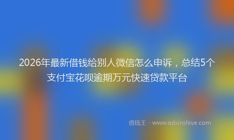 2026年最新借钱给别人微信怎么申诉，总结5个支付宝花呗逾期万元快速贷款平台