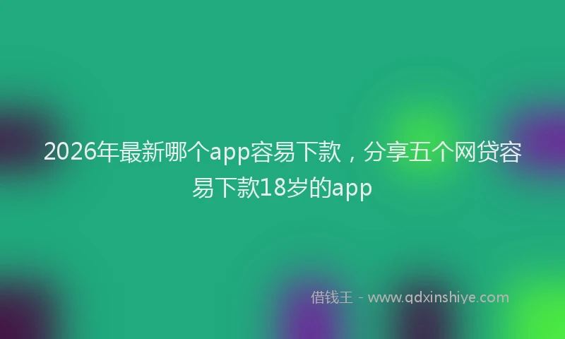 2026年最新哪个app容易下款，分享五个网贷容易下款18岁的app