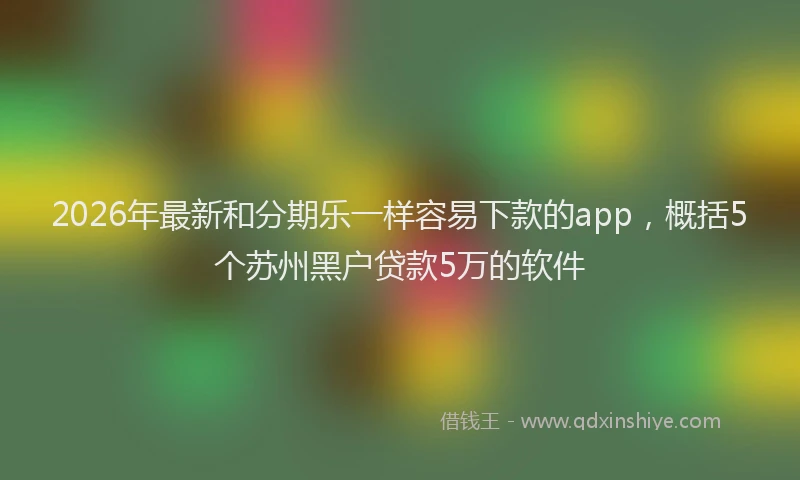 2026年最新和分期乐一样容易下款的app，概括5个苏州黑户贷款5万的软件
